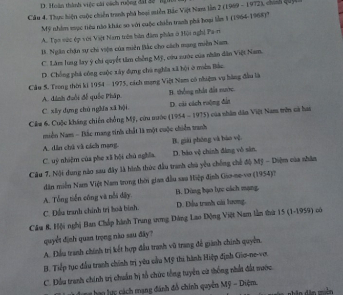 D. Hoàn thành việc cái cách ruộng đấi đề ' ngi
Câu 4. Thực hiện cuộc chiến tranh phá hoại miền Bắc Việt Nam lần 2 (1969 - 1972), chính quyc
Mỹ nhằm mục tiêu nào khác so với cuộc chiến tranh phá hoại lần 1 (1964-1968)?
A. Tạo vức ép với Việt Nam trên bản dâm phản ở Hội nghị Pa-ri
B. Ngăn chặn sự chi viện của miễn Bắc cho cách mạng miền Nam.
C. Làm lung lay ý chi quyết tâm chồng Mỹ, cứu nước của nhân dân Việt Nam.
D. Chống phá công cuộc xây dựng chú nghĩa xã hội ở miền Bắc
Cầu 5. Trong thời ki 1954 - 1975, cách mạng Việt Nam có nhiệm vụ hàng đầu là
A. đánh đuổi đế quốc Pháp. B. thống nhất đất nước.
C. xây dựng chủ nghĩa xã hội D. cải cách ruộng đấi
Câu 6. Cuộc kháng chiến chống Mỹ, cứu nước (1954 - 1975) của nhân dân Việt Nam trên cả hai
miền Nam - Bắc mang tính chất là một cuộc chiến tranh
A. dân chủ và cách mạng. B. giải phống và bảo vệ.
C uỳ nhiệm của phe xã hội chủ nghĩa. D. báo vệ chính đảng vô sản.
Câu 7. Nội dung nào sau đây là hình thức đầu tranh chủ yêu chống chế độ Mỹ - Diệm của nhân
dân miền Nam Việt Nam trong thời gian đầu sau Hiệp định Gio-ne-vơ (1954)?
A. Tổng tiến công và nổi đậy. B. Dùng bạo lực cách mạng.
C. Đấu tranh chính trị hoà bình. D. Đầu tranh cải lương.
Cầu 8. Hội nghị Ban Chấp hành Trung ương Đảng Lao Động Việt Nam lằn thứ 15 (1-1959) có
quyết định quan trọng nào sau đây?
A. Đầu tranh chính trị kết hợp đầu tranh vũ trang để giành chính quyền.
B. Tiếp tục đầu tranh chính trị yêu cầu Mỹ thi hành Hiệp định Giơ-ne-vợ.
C. Đầu tranh chính trị chuẩn bị tổ chức tổng tuyển cử thống nhất đất nước.
lu hạn lực cách mạng đánh đổ chính quyền Mỹ - Diệm.
