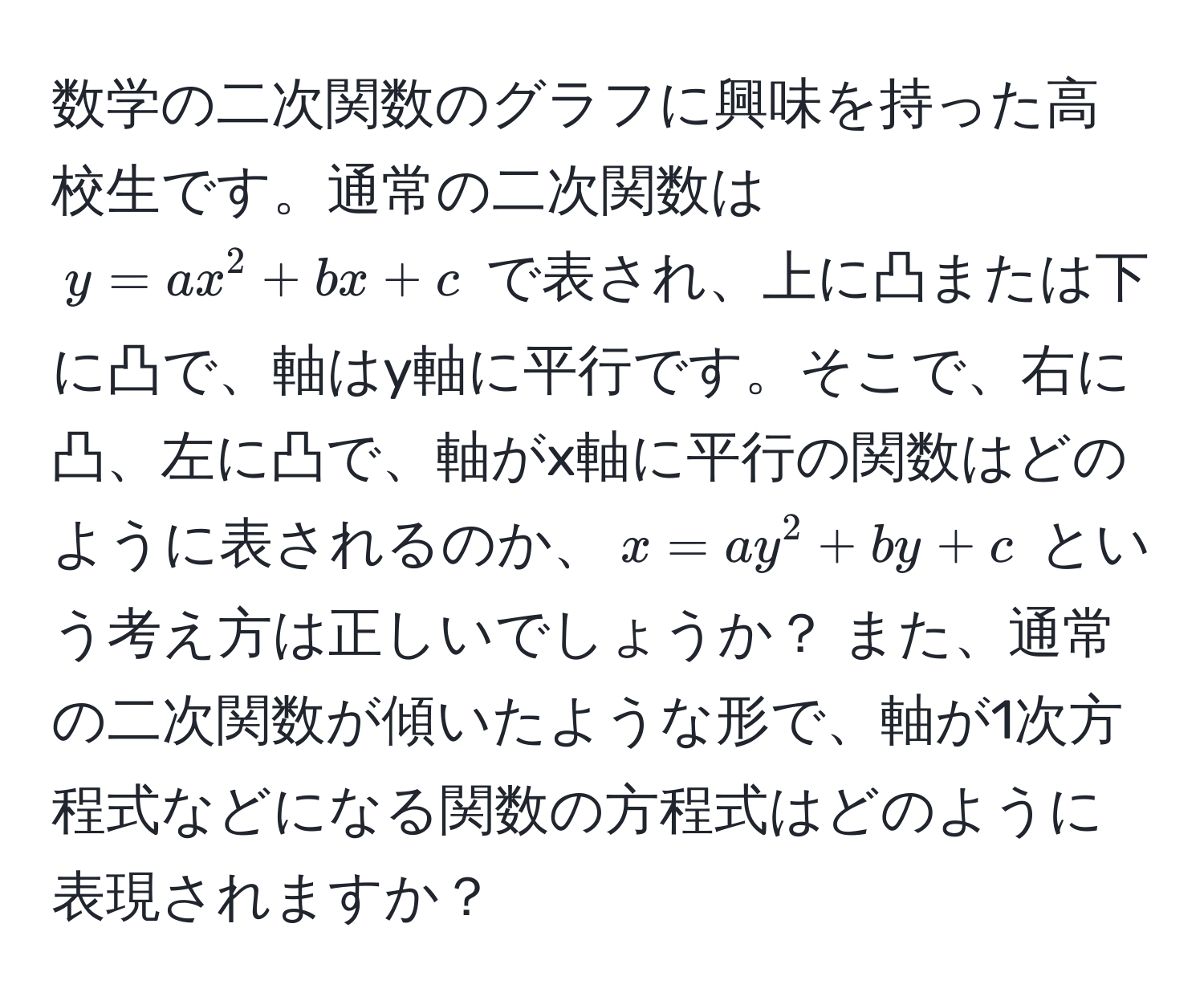 数学の二次関数のグラフに興味を持った高校生です。通常の二次関数は $y = ax^2 + bx + c$ で表され、上に凸または下に凸で、軸はy軸に平行です。そこで、右に凸、左に凸で、軸がx軸に平行の関数はどのように表されるのか、$x = ay^2 + by + c$ という考え方は正しいでしょうか？ また、通常の二次関数が傾いたような形で、軸が1次方程式などになる関数の方程式はどのように表現されますか？