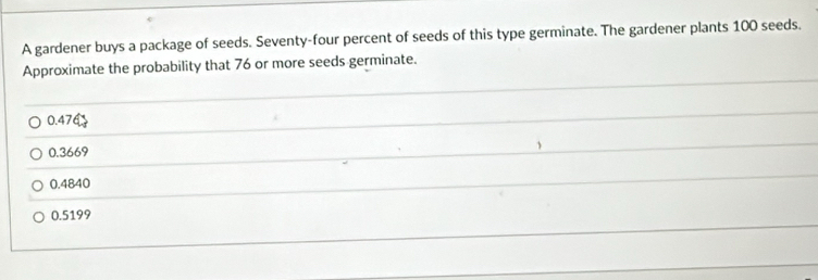 A gardener buys a package of seeds. Seventy-four percent of seeds of this type germinate. The gardener plants 100 seeds.
Approximate the probability that 76 or more seeds germinate.
0.47
0.3669
0.4840
0.5199