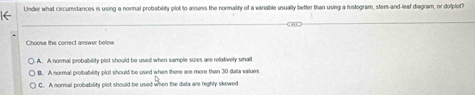 Under what circumstances is using a normal probability plot to assess the normality of a variable usually better than using a histogram, stem-and-leaf diagram, or dotplot?
Choose the correct answer below
A. A normal probability plot should be used when sample sizes are relatively small
B. A normal probability plot should be used when there are more than 30 data values
C. A normal probability plot should be used when the data are highly skewed