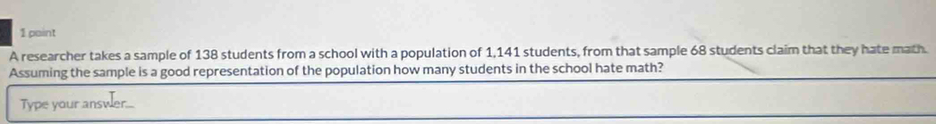 A researcher takes a sample of 138 students from a school with a population of 1,141 students, from that sample 68 students claim that they hate math. 
Assuming the sample is a good representation of the population how many students in the school hate math? 
Type your answer...