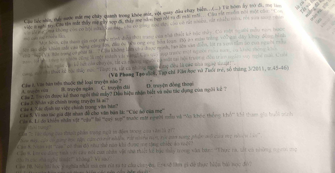 niếng đã k
Cầu liếc nhìn, thấy nước mắt mẹ chảy quanh trong khóe mắt, vội quay đầu chạy biến...(...) Từ hộm ấy trở đi, mẹ làm là cù
  
việc ít nghi tay. Cầu tận mắt thấy mẹ gầy sọp đi, thấy mẹ năm bẹp rồi ra đi mãi mãi... Câu rất muốn nói một câu: ''Con Tết và b
xin lỗi mẹ', ma không còn cơ hội nữa. Sau mày, cầu có găng học tập, cậu có rất nhiều, rất nhiều tiên, rồi sứa sang phân ào ra, gặp
Jửa .
a
Một hóm, cậu tham gia một cuộc trình diễn thời trang của nhà thiết kể bậc thầy. Có một người mẫu nam bước
mộ của mẹ nhiều lần.
iên sản diễn khiến mắt cầu bổng cũng lên, đầu óc kêu ong ong hỗn loạn. Bộ áo màu trắng với hai dãy khuy đồng hình   
chữ ''vê''' (V). Bên trong có phải là...? Cậu không làm chủ được minh, lao lên sản diễn, lật ra xem tầm áo cua người mẫu
nam, lội bên trong tự nhiên cũng là một mành vài vàng! Cậu quỹ sụp trước mặt người mẫu nam, ba khóc thông khó.
Sa khi nghe cầu kể hết câu chuyện, tắt cả những người có mặt tại hội trường đều tràm ngâm suy nghĩ mài. Cuối
cùng, một nhà thiết kẻ bậc thây nói: 'Thực ra, tắt cả những người mẹ đều là các nhà nghệ thuật!''.
(Vũ Phong Tạo dịch, Tạp chí Văn học và Tuổi trẻ, số tháng 3/2011, tr.45-46)
Câu 1. Văn bản trên thuộc thể loại truyện nào ?
A. truyện vừa B. truyện ngăn C. truyện dài D. truyện đồng thoại
Cầu 2. Truyện được kể theo ngôi thứ mấy? Dấu hiệu nhận biết và nêu tác dụng của ngôi kể ?
Câu 3. Nhân vật chính trong truyện là ai?
Câu 4. Xác định sự việc chính trong văn bản?
Câu 5. Vì sao tác giả đặt nhan đề cho văn bản là: “Cúc áo của mẹ”
Câu 6. Lí do khiến nhân vật “cậu” lại “quỳ sụp” trước mặt người mẫu và “òa khóc thống khổ” khi tham gia buổi trình
dich thời trang?
Cầu 7: Tác dụng của thanh phần trạng ngữ in đậm trong câu văn là gi?
Sau này, cậu cổ găng học tập, cậu có rất nhiều, rắt nhiều tiên, rội sửa sang phần mộ của mẹ nhiều lân'.
Cầu 8. Nhân vật ''cậu'' có thái độ như thể nào khi được mẹ tặng chiếc áo mới?
Câu 9. Em có đồng tinh với câu nói của nhân vật nhà thiết kế bậc thầy trong văn bản: “Thực ra, tất cả những người mẹ
đếu là các nhà nghệ thuật!' không? Vì sao?
Câu 10. Néu bài học ý nghĩa nhất mà em rút ra từ cầu chuyện. Em sẽ làm gi để thực hiện bài học đó?