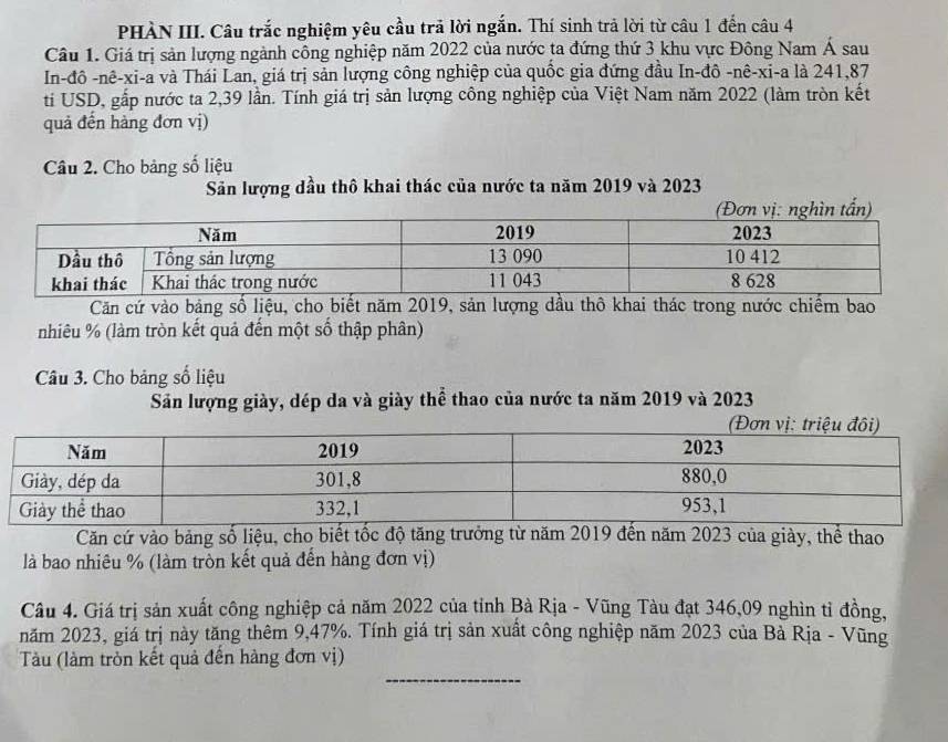 PHÀN III. Câu trắc nghiệm yêu cầu trả lời ngắn. Thí sinh trả lời từ câu 1 đến câu 4 
Câu 1. Giá trị sản lượng ngành công nghiệp năm 2022 của nước ta đứng thứ 3 khu vực Đông Nam Á sau 
In-đô -nê-xi-a và Thái Lan, giá trị sản lượng công nghiệp của quốc gia đứng đầu In-đô -nê-xi-a là 241, 87
ti USD, gấp nước ta 2,39 lần. Tính giá trị sản lượng công nghiệp của Việt Nam năm 2022 (làm tròn kết 
quả đến hàng đơn vị) 
Câu 2. Cho bảng số liệu 
Sản lượng dầu thô khai thác của nước ta năm 2019 và 2023
Căn cứ vào bảng số liệu, cho biết năm 2019, sản lượng dầu thô khai thác trong nước chiếm bao 
nhiêu % (làm tròn kết quả đến một số thập phân) 
Câu 3. Cho bảng số liệu 
Săn lượng giày, dép da và giày thể thao của nước ta năm 2019 và 2023 
Căn cứ vào bảng số liệu, cho biết tốc độ tăng trưởng từ năm 2019 đến năm 2023 của giày, thể thao 
là bao nhiêu % (làm tròn kết quả đến hàng đơn vị) 
Câu 4. Giá trị sản xuất công nghiệp cả năm 2022 của tỉnh Bà Rịa - Vũng Tàu đạt 346,09 nghìn tỉ đồng, 
năm 2023, giá trị này tăng thêm 9, 47%. Tính giá trị sản xuất công nghiệp năm 2023 của Bà Rịa - Vũng 
_ 
Tàu (làm tròn kết quả đến hàng đơn vị)