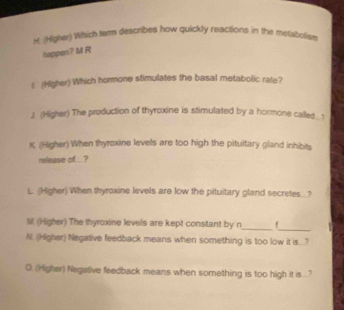 (Higher) Which term describes how quickly reactions in the metabolism 
happen? M R 
€ (Higher) Which hormone stimulates the basal metabolic rate? 
J. (Higher) The production of thyroxine is stimulated by a hormone called ? 
K. (Higher) When thyroxine levels are too high the pituitary gland inhibits 
release of...? 
L. (Higher) When thyroxine levels are low the pituitary gland secretes_? 
_ 
M. (Higher) The thyroxine levels are kept constant by n_ f 
N. (Higher) Negative feedback means when something is too low it is.? 
O, (Higher) Negative feedback means when something is too high it is ....?