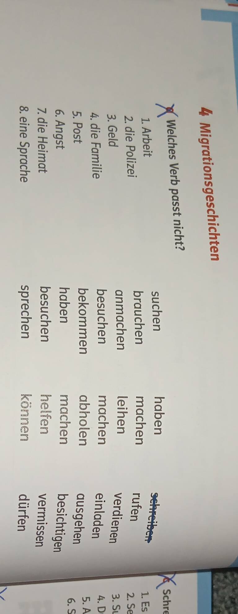 Migrationsgeschichten 
Welches Verb passt nicht? 
suchen haben 
Schre 
schreiber 
1. Arbeit 1. Es 
brauchen machen 
rufen 
2. die Polizei 2. Se 
anmachen leihen 
verdienen 
3. Geld 3. Sư 
besuchen machen 4. D 
4. die Familie einladen 
bekommen abholen 5. A 
5. Post ausgehen 
haben machen 
6. S 
6. Angst besichtigen 
7. die Heimat besuchen helfen vermissen 
8. eine Sprache sprechen können dürfen