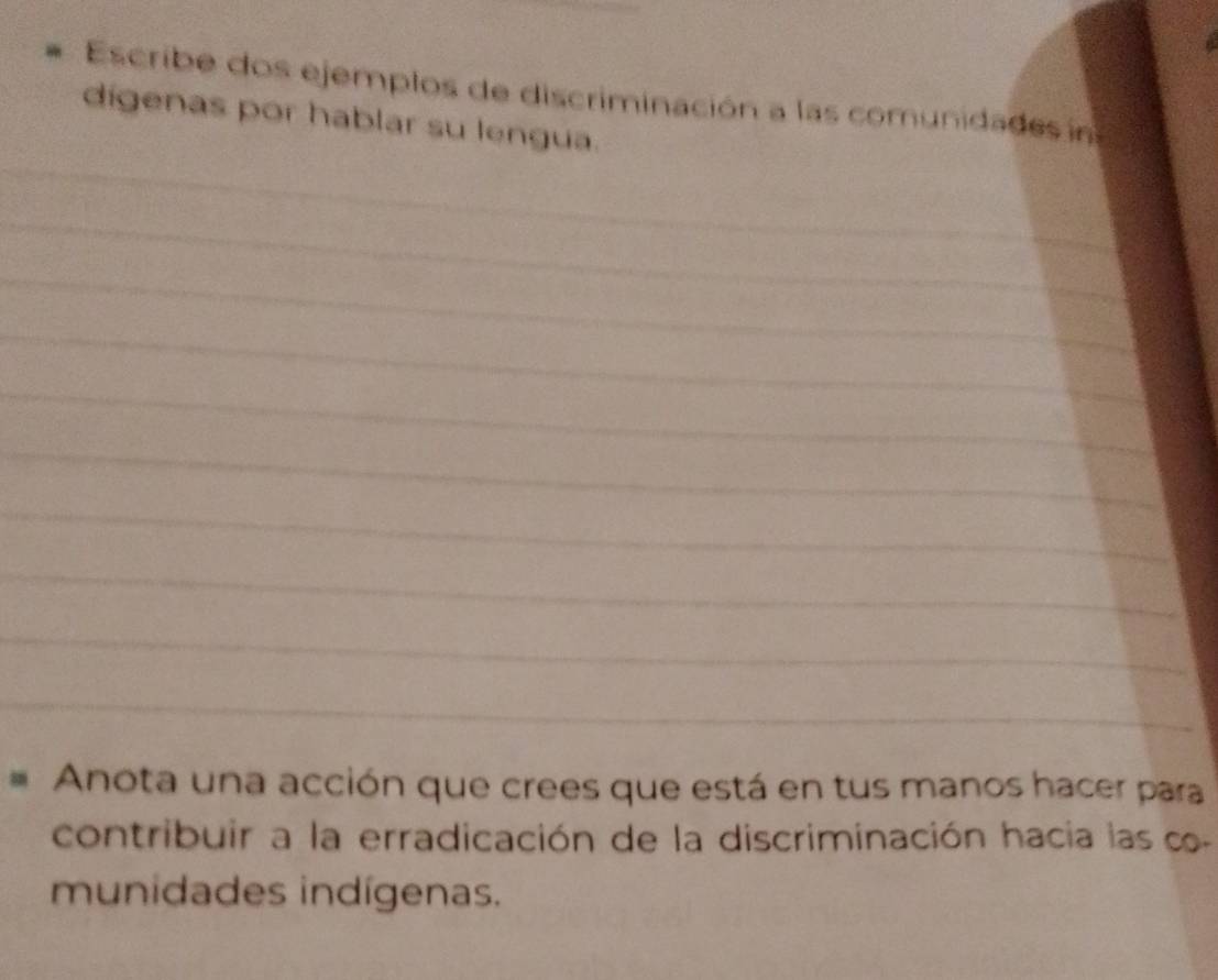 Escribe dos ejemplos de discriminación a las comunidades in 
_ 
dígenas por hablar su lengua. 
_ 
_ 
_ 
_ 
_ 
_ 
_ 
_ 
_ 
Anota una acción que crees que está en tus manos hacer para 
contribuir a la erradicación de la discriminación hacia las c 
munidades indígenas.