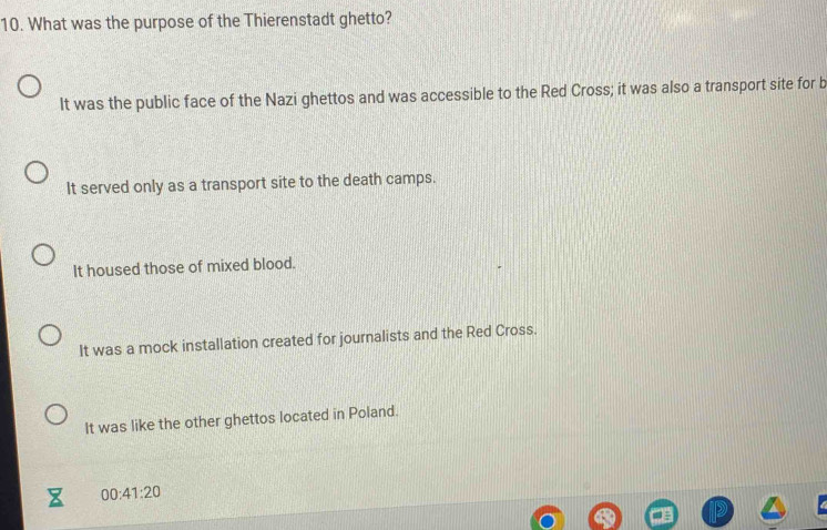 What was the purpose of the Thierenstadt ghetto?
It was the public face of the Nazi ghettos and was accessible to the Red Cross; it was also a transport site for b
It served only as a transport site to the death camps.
It housed those of mixed blood.
It was a mock installation created for journalists and the Red Cross.
It was like the other ghettos located in Poland.
00:41:20