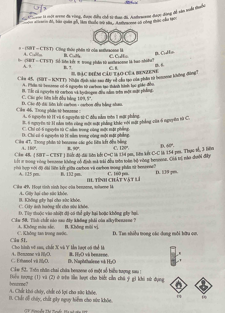 Chicene là một arene đa vòng, được điều chế từ than đá. Anthracene được dùng đề sản xuất thuốc
huộm alizarin đỏ, bảo quản gỗ, làm thuốc trừ sâu,. Anthracene có công thức cấu tạo:
a - (SBT - CTST) Công thức phân tử của anthracene là
A. C_16H_1 8. B. C_14H_8.
C. C_14H_12.
D. C14H10.
b- (SBT — CTST) Số liên kết π trong phân tử anthracene là bao nhiêu?
D. 6.
A. 9. B. 7. C. 8.
II. ĐẠC ĐIÊM CÁU TẠO CủA BENZENE
Câu 45. (SBT - KNTT) Nhận định nào sau đây về cấu tạo của phân tử benzene không đúng?
A. Phân tử benzene có 6 nguyên tử carbon tạo thành hình lục giác đều.
B. Tất cả nguyên tử carbon và hydrogen đều nằm trên một mặt phẳng.
C. Các góc liên kết đều bằng 109,5°.
D. Các độ dài liên kết carbon - carbon đều bằng nhau.
Câu 46. Trong phân tử benzene :
A. 6 nguyên tử H và 6 nguyên tử C đều nằm trên 1 mặt phẳng.
B. 6 nguyên tử H nằm trên cùng một mặt phẳng khác với mặt phẳng của 6 nguyên từ C.
C. Chỉ có 6 nguyên tử C nằm trong cùng một mặt phẳng.
D. Chi có 6 nguyên tử H nằm trong cùng một mặt phẳng.
Câu 47. Trong phân tử benzene các góc liên kết đều bằng
A. 180°. B. 90°. C. 120°.
D. 60°.
Câu 48.  SBT-CTST Biết độ dài liên kết C=C là 134 pm, liên kết C-C là 154 pm. Thực tế, 3 liên
kết π trong vòng benzene không cố định mà trải đều trên toàn bộ vòng benzene. Giá trị nào dưới đây
phù hợp với độ dài liên kết giữa carbon và carbon trong phân tử benzene?
A. 125 pm. B. 132 pm. C. 160 pm. D. 139 pm.
II. tÍNH CháT Vật lí
Câu 49. Hoạt tính sinh học của benzene, toluene là
A. Gây hại cho sức khỏe.
B. Không gây hại cho sức khỏe.
C. Gây ảnh hưởng tốt cho sức khỏe.
D. Tùy thuộc vào nhiệt độ có thể gây hại hoặc không gây hại.
Câu 50. Tính chất nào sau đây không phải của alkylbenzene ?
A. Không màu sắc. B. Không mùi vị.
C. Không tan trong nước. D. Tan nhiều trong các dung môi hữu cơ.
Câu 51.
Cho hình vẽ sau, chất X và Y lần lượt có thể là
A. Benzene và H_2O. B. H_2O và benzene.
x
C. Ethanol và H_2O. D. Naphthalene và H₂O
Câu 52. Trên nhãn chai chứa benzene có một số biểu tượng sau :
Biểu tượng (1) và (2) ở trên lần lượt cho biết cần chú ý gì khi sử dụng
benzene?
A. Chất khó cháy, chất có lợi cho sức khỏe.
(1)
B. Chất dễ cháy, chất gây nguy hiểm cho sức khỏe. (2)
GV Nguyễn Thị Tuyết. Họ và tên HS