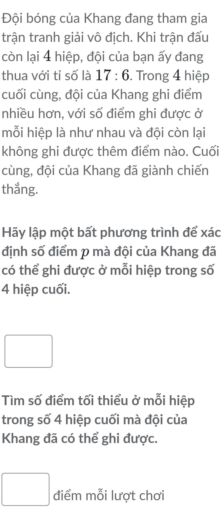 Đội bóng của Khang đang tham gia 
trận tranh giải vô địch. Khi trận đấu 
còn lại 4 hiệp, đội của bạn ấy đang 
thua với tỉ số là 17:6. Trong 4 hiệp 
cuối cùng, đội của Khang ghi điểm 
nhiều hơn, với số điểm ghi được ở 
mỗi hiệp là như nhau và đội còn lại 
không ghi được thêm điểm nào. Cuối 
cùng, đội của Khang đã giành chiến 
thắng. 
Hãy lập một bất phương trình để xác 
định số điểm p mà đội của Khang đã 
có thể ghi được ở mỗi hiệp trong số
4 hiệp cuối.
x_ □ /□  
□ 
□  
Tìm số điểm tối thiểu ở mỗi hiệp 
trong số 4 hiệp cuối mà đội của 
Khang đã có thể ghi được. 
□ điểm mỗi lượt chơi