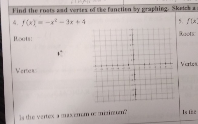 Find the roots and vertex of the function by graphing. Sketch a 
4. f(x)=-x^2-3x+4 5. f(x)
Roots: 
Roots: 
Vertex 
Vertex: 
Is the vertex a maximum or minimum? Is the