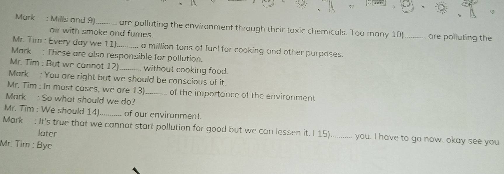 a” 
0 
Mark : Mills and 9)_ are polluting the environment through their toxic chemicals. Too many 10)_ are polluting the 
air with smoke and fumes. 
Mr. Tim : Every day we 11) _a million tons of fuel for cooking and other purposes. 
Mark : These are also responsible for pollution. 
Mr. Tim : But we cannot 12)_ without cooking food. 
Mark : You are right but we should be conscious of it. 
Mr. Tim : In most cases, we are 13)_ of the importance of the environment 
Mark : So what should we do? 
Mr. Tim : We should 14)_ of our environment. 
Mark : It's true that we cannot start pollution for good but we can lessen it. I 15)............. you. I have to go now. okay see you 
later 
Mr. Tim : Bye