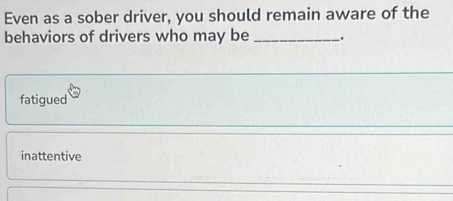 Even as a sober driver, you should remain aware of the
behaviors of drivers who may be_
.
fatigued
inattentive