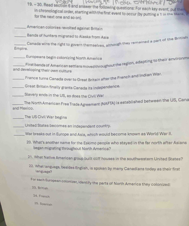 Read section 6 and answer the following questions: For each key event, put then 
in chronological order, starting with the first event to occur (by putting a 1 in the blank, 2
for the next one and so on). 
_American colonies revolted against Britain 
_Bands of hunters migrated to Alaska from Asia 
_Canada wins the right to govern themselves, although they remained a part of the British 
Empire. 
_Europeans begin colonizing North America 
_First bands of American settlers moved throughout the region, adapting to their environm 
and developing their own culture 
_France turns Canada over to Great Britain after the French and Indian War. 
_Great Britain finally grants Canada its independence. 
_Slavery ends in the US, as does the Civil War 
_ The North American Free Trade Agreement (NAFTA) is established between the US, Cana 
and Mexico. 
_The US Civil War begins 
_United States becomes an independent country. 
_War breaks out in Europe and Asia, which would become known as World War II. 
20. What’s another name for the Eskimo people who stayed in the far north after Asians 
began migrating throughout North America? 
21. What Native American group built cliff houses in the southwestern United States? 
22. What language, besides English, is spoken by many Canadians today as their first 
language? 
For each European colonizer, identify the parts of North America they colonized: 
23. British 
24. French 
25. Spanish