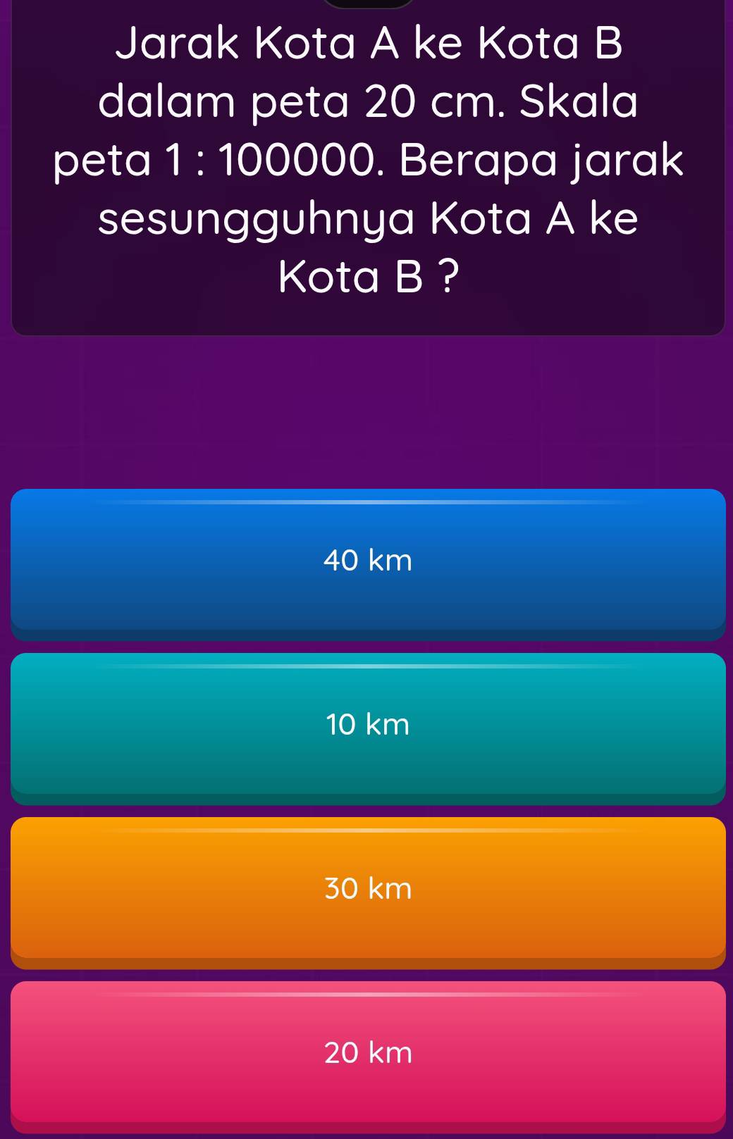 Jarak Kota A ke Kota B
dalam peta 20 cm. Skala
peta 1:1000 DC ) . Berapa jarak
sesungguhnya Kota A ke
Kota B ?
40 km
10 km
30 km
20 km