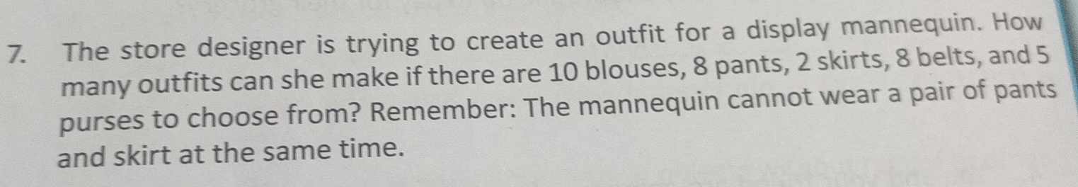 The store designer is trying to create an outfit for a display mannequin. How 
many outfits can she make if there are 10 blouses, 8 pants, 2 skirts, 8 belts, and 5
purses to choose from? Remember: The mannequin cannot wear a pair of pants 
and skirt at the same time.