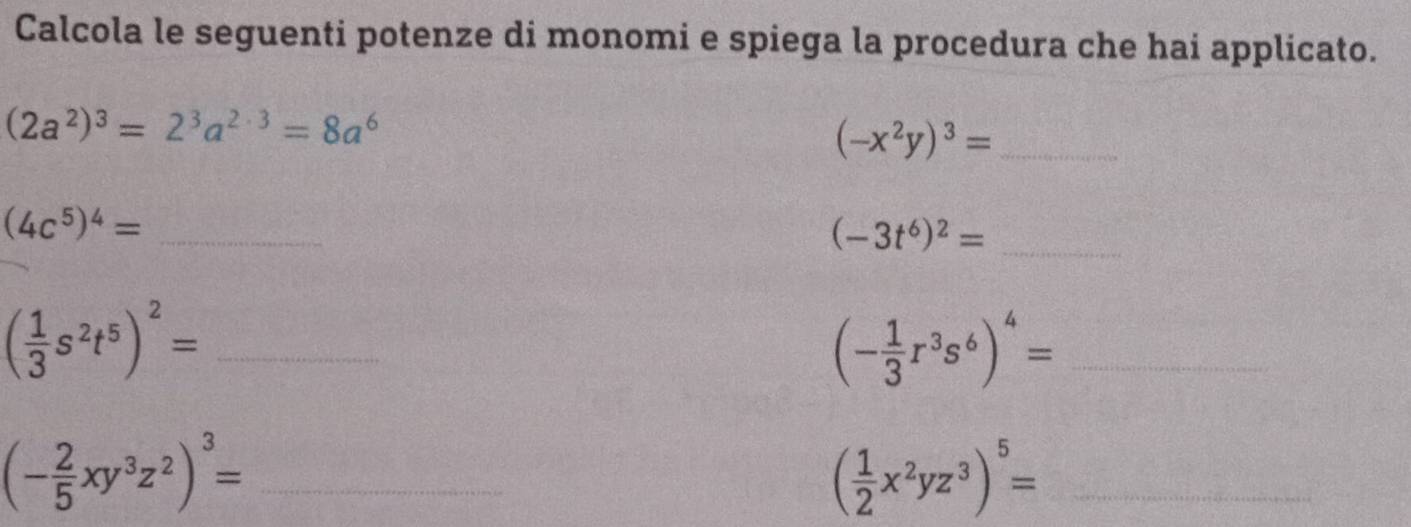 Calcola le seguenti potenze di monomi e spiega la procedura che hai applicato.
(2a^2)^3=2^3a^(2· 3)=8a^6
_ (-x^2y)^3=
_ (4c^5)^4=
(-3t^6)^2= _ 
_ ( 1/3 s^2t^5)^2=
_ (- 1/3 r^3s^6)^4=
_ (- 2/5 xy^3z^2)^3=
_ ( 1/2 x^2yz^3)^5=