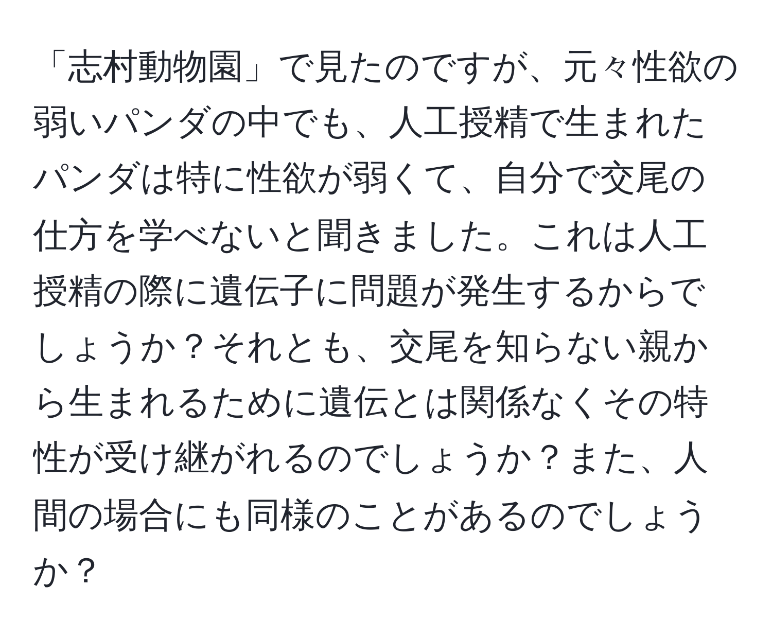 「志村動物園」で見たのですが、元々性欲の弱いパンダの中でも、人工授精で生まれたパンダは特に性欲が弱くて、自分で交尾の仕方を学べないと聞きました。これは人工授精の際に遺伝子に問題が発生するからでしょうか？それとも、交尾を知らない親から生まれるために遺伝とは関係なくその特性が受け継がれるのでしょうか？また、人間の場合にも同様のことがあるのでしょうか？