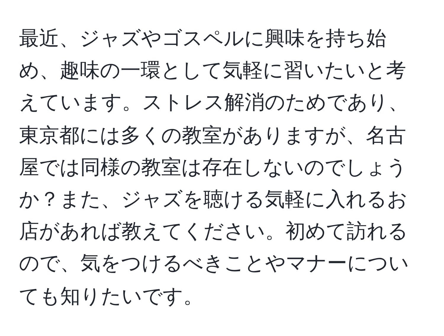 最近、ジャズやゴスペルに興味を持ち始め、趣味の一環として気軽に習いたいと考えています。ストレス解消のためであり、東京都には多くの教室がありますが、名古屋では同様の教室は存在しないのでしょうか？また、ジャズを聴ける気軽に入れるお店があれば教えてください。初めて訪れるので、気をつけるべきことやマナーについても知りたいです。