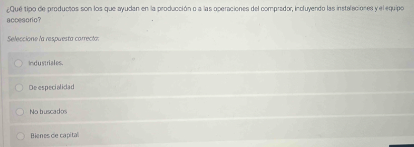 ¿Qué tipo de productos son los que ayudan en la producción o a las operaciones del comprador, incluyendo las instalaciones y el equipo
accesorio?
Seleccione la respuesta correcta:
Industriales.
De especialidad
No buscados
Bienes de capital