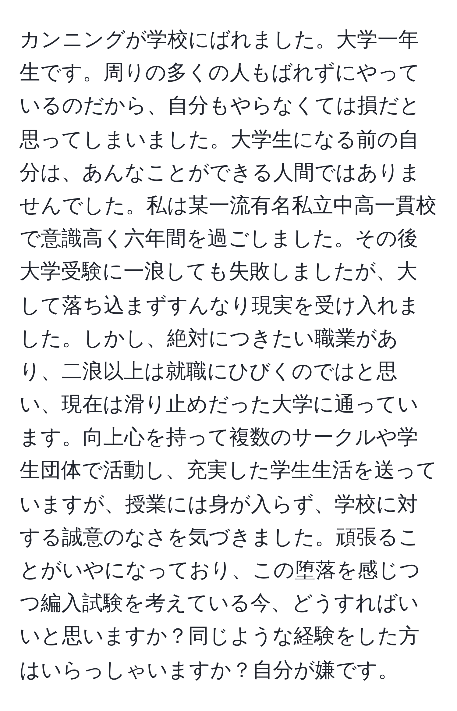 カンニングが学校にばれました。大学一年生です。周りの多くの人もばれずにやっているのだから、自分もやらなくては損だと思ってしまいました。大学生になる前の自分は、あんなことができる人間ではありませんでした。私は某一流有名私立中高一貫校で意識高く六年間を過ごしました。その後大学受験に一浪しても失敗しましたが、大して落ち込まずすんなり現実を受け入れました。しかし、絶対につきたい職業があり、二浪以上は就職にひびくのではと思い、現在は滑り止めだった大学に通っています。向上心を持って複数のサークルや学生団体で活動し、充実した学生生活を送っていますが、授業には身が入らず、学校に対する誠意のなさを気づきました。頑張ることがいやになっており、この堕落を感じつつ編入試験を考えている今、どうすればいいと思いますか？同じような経験をした方はいらっしゃいますか？自分が嫌です。