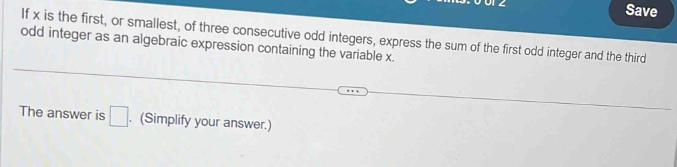 Save 
If x is the first, or smallest, of three consecutive odd integers, express the sum of the first odd integer and the third 
odd integer as an algebraic expression containing the variable x. 
The answer is □. (Simplify your answer.)