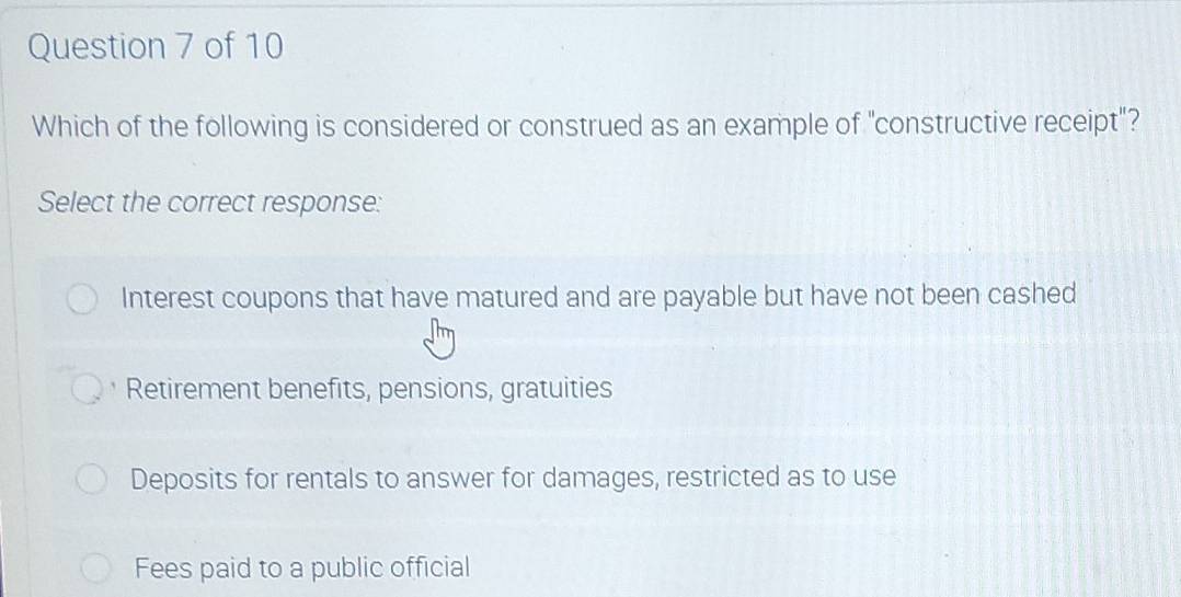 Which of the following is considered or construed as an example of "constructive receipt"?
Select the correct response:
Interest coupons that have matured and are payable but have not been cashed
Retirement benefits, pensions, gratuities
Deposits for rentals to answer for damages, restricted as to use
Fees paid to a public official