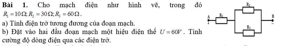 Cho mạch điện như hình vẽ, trong đó
R_1=10Omega ;R_2=30Omega ;R_3=60Omega .
a) Tính điện trở tương đương của đoạn mạch.
b) Đặt vào hai đầu đoạn mạch một hiệu điện thế U=60V. Tính
cường độ dòng điện qua các điện trở.