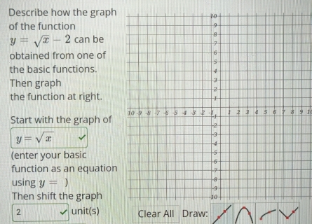 Describe how the graph 
of the function
y=sqrt(x)-2c an be 
obtained from one of 
the basic functions. 
Then graph 
the function at right. 
9 1 
Start with the graph of
y=sqrt(x)
(enter your basic 
function as an equation 
using y= ) 
Then shift the graph
2 unit(s) Clear All Draw: