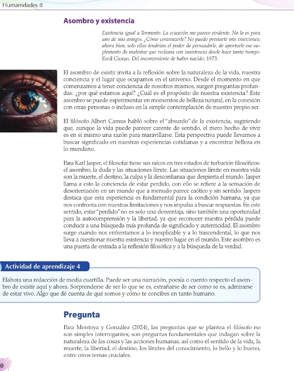 Humanidades II
Asombro y existencia
Existencia igual a Tormento. La ecuación me parece evidente. No lo es para
uno de mis amigos. ¿Cómo convencerle? No puedo prestarle mis emociones;
ahora bien, solo ellas tendrían el poder de persuadirle, de aportarle ese su-
plemento de malestar que reclama con insistencia desde hace tanto tiempo.
Emil Cioran. Del inconveniente de haber nacido, 1973.
El asombro de existir invita a la reflexión sobre la naturaleza de la vida, nuestra
conciencia y el lugar que ocupamos en el universo. Desde el momento en que
comenzamos a tener conciencia de nosotros mismos, surgen preguntas profun-
das: ¿por qué estamos aquí? ¿Cuál es el propósito de nuestra existencia? Este
asombro se puede experimentar en momentos de belleza natural, en la conexión
con otras personas o incluso en la simple contemplación de nuestro propio ser.
El filósofo Albert Camus habló sobre el “absurdo” de la existencia, sugiriendo
que, aunque la vida puede parecer carente de sentido, el mero hecho de vivir
es en sí mismo una razón para maravillarse. Esta perspectiva puede llevarnos a
buscar significado en nuestras experiencias cotidianas y a encontrar belleza en
lo mundano.
Para Karl Jasper, el filosofar tiene sus raíces en tres estados de turbación filosóficos:
el asombro, la duda y las situaciones límite. Las situaciones límite en nuestra vida
son la muerte, el destino, la culpa y la desconfianza que despierta el mundo. Jasper
llama a esto la conciencia de estar perdido, con ello se refiere a la sensación de
desorientación en un mundo que a menudo parece caótico y sin sentido. Jaspers
destaca que esta experiencia es fundamental para la condición humana, ya que
nos confronta con nuestras limitaciones y nos impulsa a buscar respuestas. En este
sentido, estar“perdido”no es solo una desventaja, sino también una oportunidad
para la autocomprensión y la libertad, ya que reconocer nuestra pérdida puede
conducir a una búsqueda más profunda de significado y autenticidad. El asombro
surge cuando nos enfrentamos a lo inexplicable y a lo trascendental, lo que nos
lleva a cuestionar nuestra existencia y nuestro lugar en el mundo. Este asombro es
una puerta de entrada a la reflexión filosófica y a la búsqueda de la verdad.
Actividad de aprendizaje 4
Elabora una redacción de media cuartilla. Puede ser una narración, poesía o cuento respecto el asom-
bro de existir aquí y ahora. Sorprenderse de ser lo que se es, extrañarse de ser como se es, admirarse
de estar vivo. Algo que dé cuenta de qué somos y cómo te concibes en tanto humano.
Pregunta
Para Montoya y González (2024), las preguntas que se plantea el filósofo no
son simples interrogantes; son preguntas fundamentales que indagan sobre la
naturaleza de las cosas y las acciones humanas, así como el sentido de la vida, la
muerte, la libertad, el destino, los límites del conocimiento, lo bello y lo bueno,
entre otros temas cruciales.