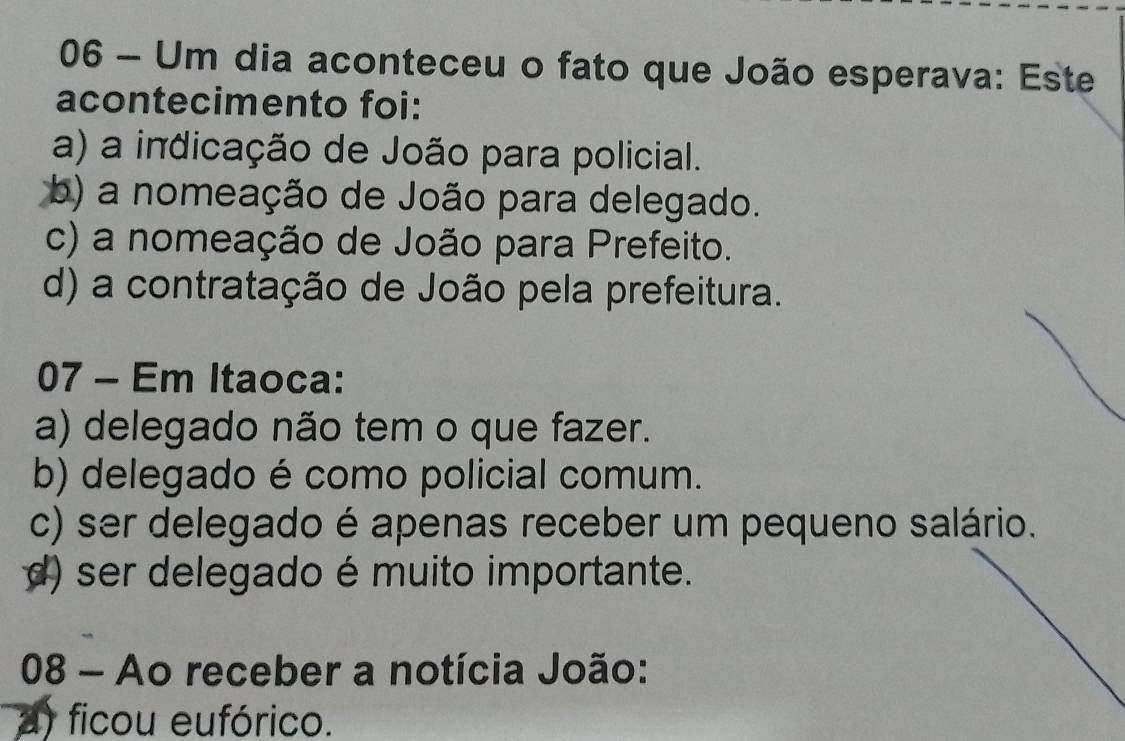 Um dia aconteceu o fato que João esperava: Este
acontecimento foi:
a) a indicação de João para policial.
b) a nomeação de João para delegado.
c) a nomeação de João para Prefeito.
d) a contratação de João pela prefeitura.
07 - Em Itaoca:
a) delegado não tem o que fazer.
b) delegado é como policial comum.
c) ser delegado é apenas receber um pequeno salário.
d) ser delegado é muito importante.
08 - Ao receber a notícia João:
a) ficou eufórico.