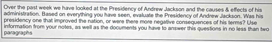 Over the past week we have looked at the Presidency of Andrew Jackson and the causes & effects of his 
administration. Based on everything you have seen, evaluate the Presidency of Andrew Jackson. Was his 
presidency one that improved the nation, or were there more negative consequences of his terms? Use 
information from your notes, as well as the documents you have to answer this questions in no less than two 
paragraphs