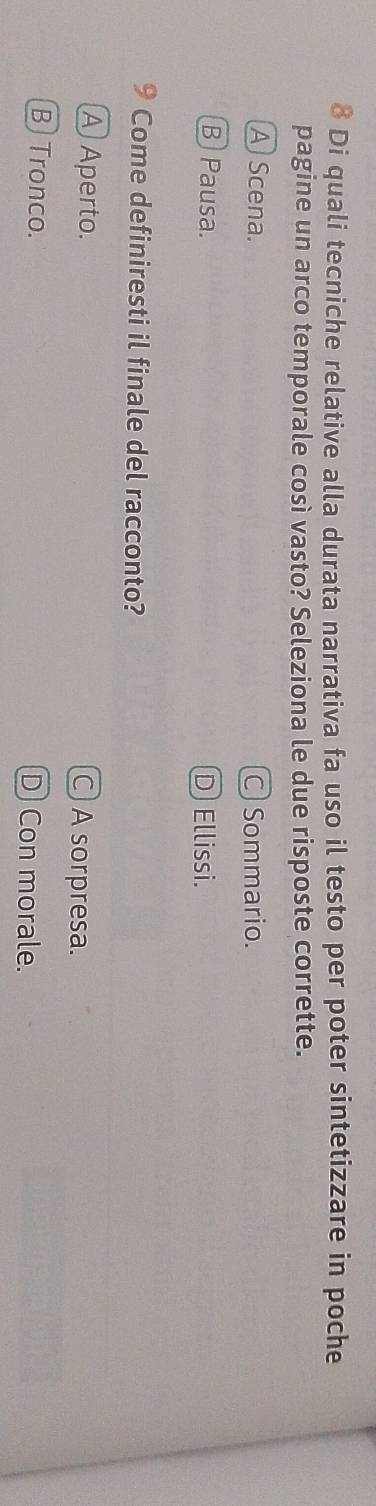 Di quali tecniche relative alla durata narrativa fa uso il testo per poter sintetizzare in poche
pagine un arco temporale così vasto? Seleziona le due risposte corrette.
A Scena. Sommario.
B Pausa. D Ellissi.
9 Come definiresti il finale del racconto?
A Aperto. ○ A sorpresa.
B) Tronco. D Con morale.