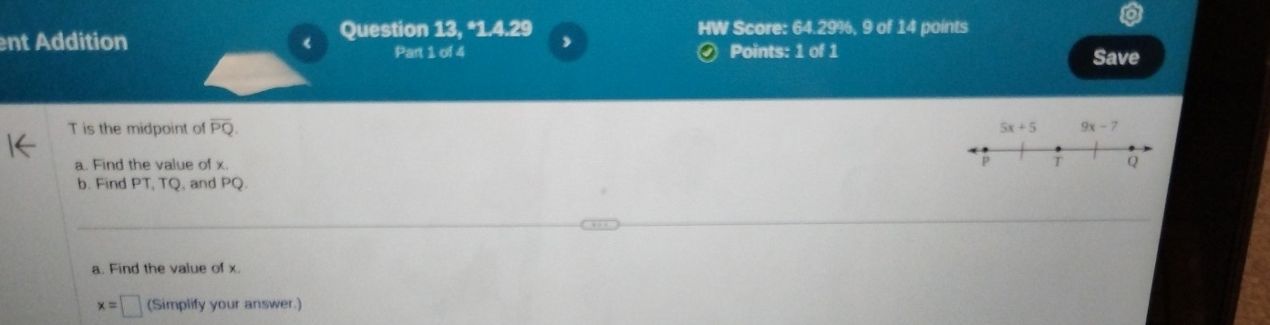 ent Addition 《 Question 13, *1.4.29 HW Score: 64.29%, 9 of 14 points 
Part 1 of 4 , 
Points: 1 of 1 Save
T is the midpoint of overline PQ. 5x+5 9x-7
a. Find the value of x.
P
Q
b. Find PT, TQ , and PQ. 
a. Find the value of x.
x=□ (Simplify your answer.)