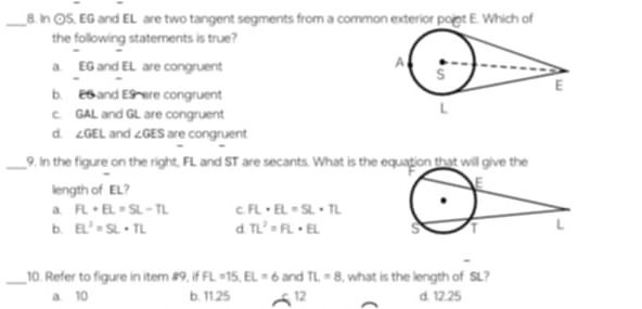 In odot S. EG and EL are two tangent segments from a common exterior poigt E. Which of
the following statements is true?
a. EG and EL are congruent
b. E6 and E9 are congruent
c. GAL and GL are congruent
d. ∠ GEL and ∠ GES are congruent
_9. In the figure on the right, FL and ST are secants. What is the eation that will give the
length of EL?
a FL+EL=SL-TL c FL· EL=SL· TL
b. EL^2=SL· TL d TL^2=FL· EL
_10. Refer to figure in iter #9, if FL=15, EL=6 and TL=8 , what is the length of SL?
a. 10 b. 11.25 12 d. 12.25