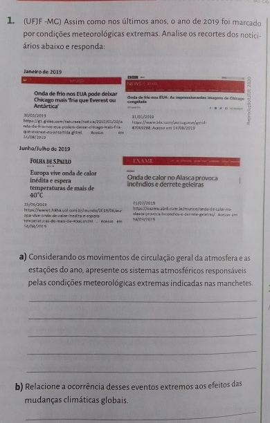 1 (UFJF -MG) Assim como nos últimos anos, o ano de 2019 foi marcado
por condições meteorológicas extremas. Analise os recortes dos notici-
ários abaixo e responda:
Janeiro de 2019 □□□  -
NEWS | siAD
Onda de frío nos EUA pode deixar
Antártica''  Chicago mais Tria que Everest ou congelada Onda de frão nos ELM: As improssionantes imagens de Chicaço
      
30/01/2019
http://ql.glolso.com/sacuress/nodws/201/1/01/30/o 11/01/2019
nda-d e-frio-n os-eua-podem-censar-ch irago-mau-fría-
14/G8/2019 que marest qu-antartida ghtml . Aresió em 4306/928 Acessa em 14/8/201 9
Junho/Julho de 2019
Folha de S.Paulo EXAME
Europa vive onda de calor
inédita e espera Onda de calor no Alasca provoca
temperaturas de mais de incêndios e derrete geleiras
40°C
25/06/'2019 01/27/2019
https://wwwb.folha.uol.com.bn/eundo/2019/06//ur h r aso'e e a m e , a brill ,com. br'm un c oy'on da-d e-calor-no
on a vive-onda-de-calor-inedita-e-esp era afeara proveca Incend/os α-denrete ge elrasí, áreiso em
९dyYUy7f9 temperat uas de-mai de 40oc shomi éce tos er 14,79/7∩19
a) Considerando os movimentos de circulação geral da atmosfera e as
estações do ano, apresente os sistemas atmosféricos responsáveis
pelas condições meteorológicas extremas indicadas nas manchetes.
_
_
_
_
_
b) Relacione a ocorrência desses eventos extremos aos efeitos das
mudanças climáticas globais.
_