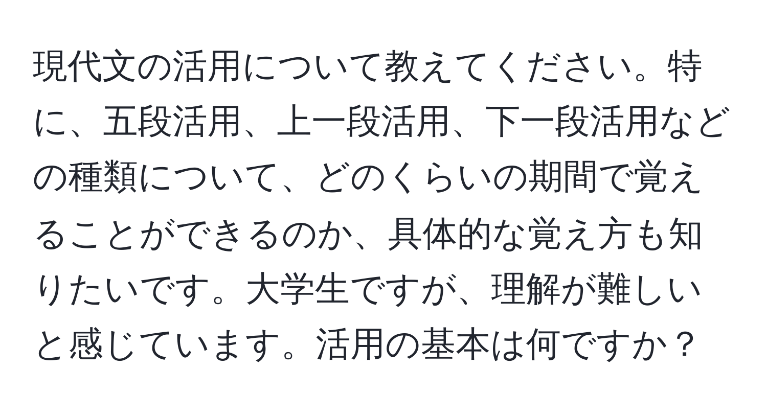 現代文の活用について教えてください。特に、五段活用、上一段活用、下一段活用などの種類について、どのくらいの期間で覚えることができるのか、具体的な覚え方も知りたいです。大学生ですが、理解が難しいと感じています。活用の基本は何ですか？