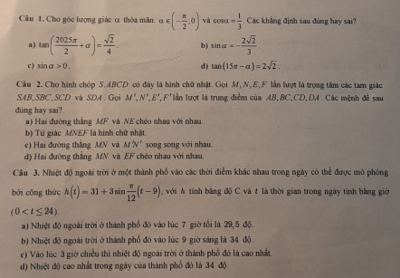 Cho góc lượng giác α thỏa mãn: α alpha ∈ (- π /2 ,0) và cos alpha = 1/3 .  Các khẳng định sau đùng hay sai?
a) tan ( 2025π /2 +alpha )= sqrt(2)/4 . b) sin alpha =- 2sqrt(2)/3 ,
c) sin alpha >0.
d) tan (15π -alpha )=2sqrt(2).
Cầu 2. Cho hình chóp S.ABCD có đảy là hình chữ nhật. Gọi M, N, E, F lần lượt là trọng tâm các tam giác
SAB,SBC,SCD và SDA. Gọi M',N',E',F' lần lượt là trung điểm của AB,BC,CD,DA. Các mệnh đề sau
dúng hay sai?
a) Hai đường thắng MF và NE chéo nhau với nhau.
b) Tứ giác MNEF là hình chữ nhật.
c) Hai đường thắng MN và M'N' song song với nhau
d) Hai đường thẳng MN và EF chéo nhau với nhau.
Câu 3. Nhiệt độ ngoài trời ở một thành phố vào các thời điểm khác nhau trong ngày có thể được mô phóng
bởi cōng thức h(t)=31+3sin  π /12 (t-9) với  tính bằng độ C và t là thời gian trong ngày tính bằng giờ
(0
a) Nhiệt độ ngoài trời ở thành phố đó vào lúc 7 giờ tối là 29,5 độ.
b) Nhiệt độ ngoài trời ở thành phổ đó vào lúc 9 giờ sáng là 34 độ.
c) Vào lúc 3 giờ chiều thì nhiệt độ ngoài trời ở thành phố đó là cao nhất.
d) Nhiệt độ cao nhất trong ngày của thành phổ đó là 34 độ.