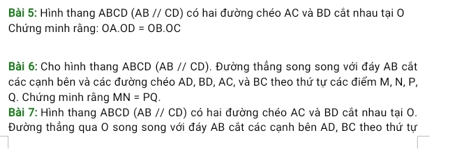 Hình thang ABCD (ABparallel CD) có hai đường chéo AC và BD cắt nhau tại O 
Chứng minh rằng: OA.OD=OB.OC
Bài 6: Cho hình thang ABCD (ABparallel CD). Đường thẳng song song với đáy AB cắt 
các cạnh bên và các đường chéo AD, BD, AC, và BC theo thứ tự các điểm M, N, P,
Q. Chứng minh rằng MN=PQ. 
Bài 7: Hình thang ABCD (ABparallel CD) có hai đường chéo AC và BD cắt nhau tại O. 
Đường thẳng qua O song song với đáy AB cắt các cạnh bên AD, BC theo thứ tự