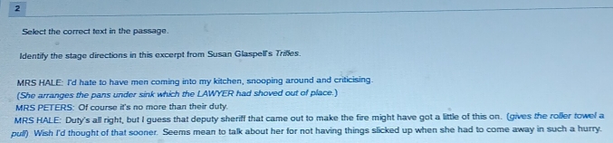 Select the correct text in the passage. 
Identify the stage directions in this excerpt from Susan Glaspell's Trifles. 
MRS HALE: I'd hate to have men coming into my kitchen, snooping around and criticising. 
(She arranges the pans under sink which the LAWYER had shoved out of place.) 
MRS PETERS: Of course it's no more than their duty. 
MRS HALE: Duty's all right, but I guess that deputy sheriff that came out to make the fire might have got a little of this on. (gives the roller towel a 
pull) Wish I'd thought of that sooner. Seems mean to talk about her for not having things slicked up when she had to come away in such a hurry.