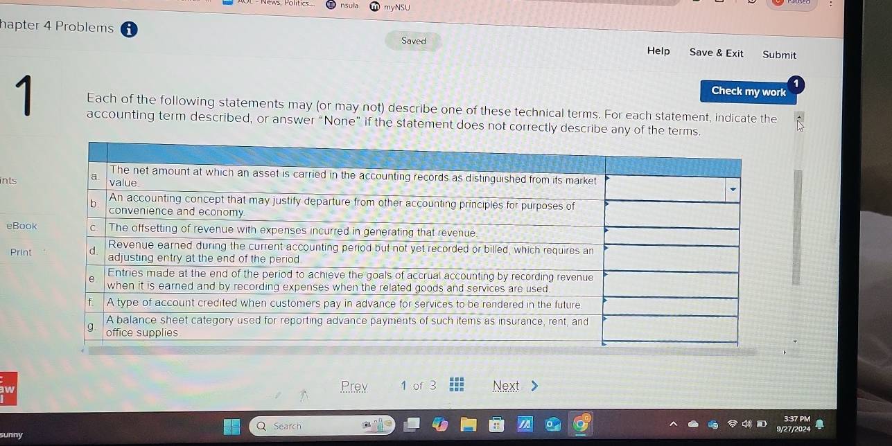 myNSU 
hapter 4 Problems Saved Help Save & Exit Submit 
Check my work 
1 Each of the following statements may (or may not) describe one of these technical terms. For each statement, indicate the 
accounting term described, or answer “None” if the statement does not correctly describe any of the terms. 
ints 
eBook 
Print 
aw Prev 1 of 3 Next > 
3:37 PM 
Q Search 9/27/2024 
unny