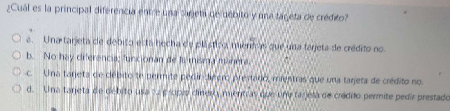 ¿Cuál es la principal diferencia entre una tarjeta de débito y una tarjeta de crédito?
a. Una tarjeta de débito está hecha de plástico, mientras que una tarjeta de crédito no.
b. No hay diferencia; funcionan de la misma manera.
c. Una tarjeta de débito te permite pedir dinero prestado, mientras que una tarjeta de crédito no.
d. Una tarjeta de débito usa tu propio dinero, mientras que una tarjeta de crédito permite pedir prestado