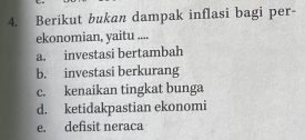 Berikut bukan dampak inflasi bagi per-
ekonomian, yaitu ....
a. investasi bertambah
b. investasi berkurang
c. kenaikan tingkat bunga
d. ketidakpastian ekonomi
e. defisit neraca