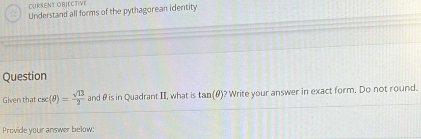 CURRENT OBJECTIVE 
Understand all forms of the pythagorean identity 
Question 
Given that csc (θ )= sqrt(13)/2  and θ is in Quadrant II, what is tan (θ ) ? Write your answer in exact form. Do not round. 
Provide your answer below: