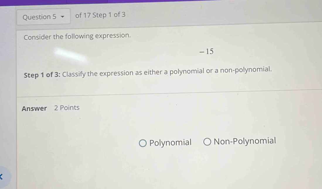 Consider the following expression.
- 15
Step 1 of 3 : Classify the expression as either a polynomial or a non-polynomial.
Answer 2 Points
Polynomial Non-Polynomial