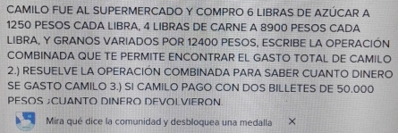 CAMILO FUE AL SUPERMERCADO Y COMPRO 6 LIBRAS DE AZÚCAR A
1250 PESOS CADA LIBRA, 4 LIBRAS DE CARNE A 8900 PESOS CADA 
LIBRA, Y GRANOS VARIADOS POR 12400 PESOS, ESCRIBE LA OPERACIÓN 
COMBINADA QUE TE PERMITE ENCONTRAR EL GASTO TOTAL DE CAMILO 
2.) RESUELVE LA OPERACIÓN COMBINADA PARA SABER CUANTO DINERO 
SE GASTO CAMILO 3.) SI CAMILO PAGO CON DOS BILLETES DE 50.000
PESOS ;CUANTO DINERO DEVOLVIERON 
Mira qué dice la comunidad y desbloquea una medalla ×