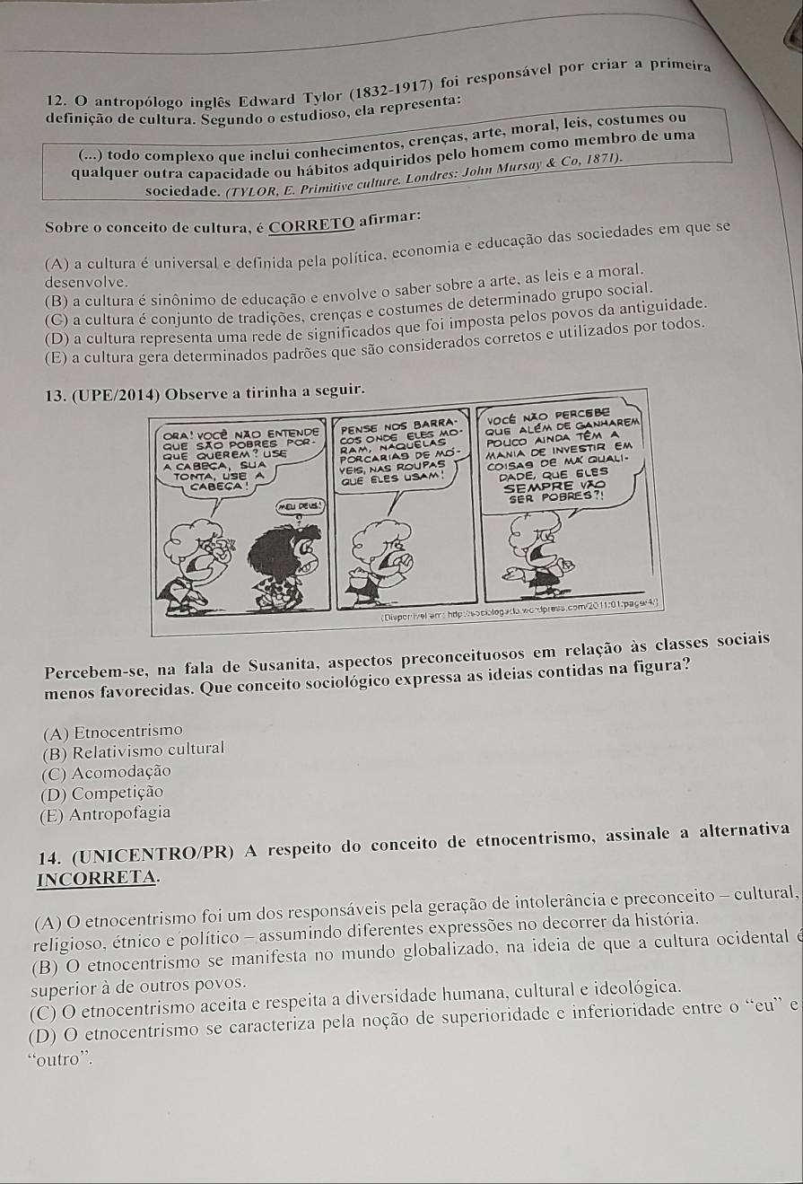 antropólogo inglês Edward Tylor (1832-1917) foi responsável por criar a primeira
definição de cultura. Segundo o estudioso, ela representa:
(...) todo complexo que incluí conhecimentos, crenças, arte, moral, leis, costumes ou
qualquer outra capacidade ou hábitos adquiridos pelo homem como membro de uma
sociedade. (TYLOR, E. Primitive culture. Londres: John Mursay & Co,18 1
Sobre o conceito de cultura, é CORRETO afirmar:
(A) a cultura é universal e definida pela política. economia e educação das sociedades em que se
desenvolve.
(B) a cultura é sinônimo de educação e envolve o saber sobre a arte, as leis e a moral
(C) a cultura é conjunto de tradições, crenças e costumes de determinado grupo social
(D) a cultura representa uma rede de significados que foi imposta pelos povos da antiguidade.
(E) a cultura gera determinados padrões que são considerados corretos e utilizados por todos.
13. (UPEuir.
Percebem-se, na fala de Susanita, aspectos preconceituosos em relação às class sociais
menos favorecidas. Que conceito sociológico expressa as ideias contidas na figura?
A) Etnocentrismo
(B) Relativismo cultural
(C) Acomodação
(D) Competição
(E) Antropofagia
14. (UNICENTRO/PR) A respeito do conceito de etnocentrismo, assinale a alternativa
INCORRETA.
(A) O etnocentrismo foi um dos responsáveis pela geração de intolerância e preconceito - cultural,
religioso, étnico e político - assumindo diferentes expressões no decorrer da história.
(B) O etnocentrismo se manifesta no mundo globalizado, na ideia de que a cultura ocidental é
superior à de outros povos.
(C) O etnocentrismo aceita e respeita a diversidade humana, cultural e ideológica.
(D) O etnocentrismo se caracteriza pela noção de superioridade e inferioridade entre o “eu” e
“outro”.