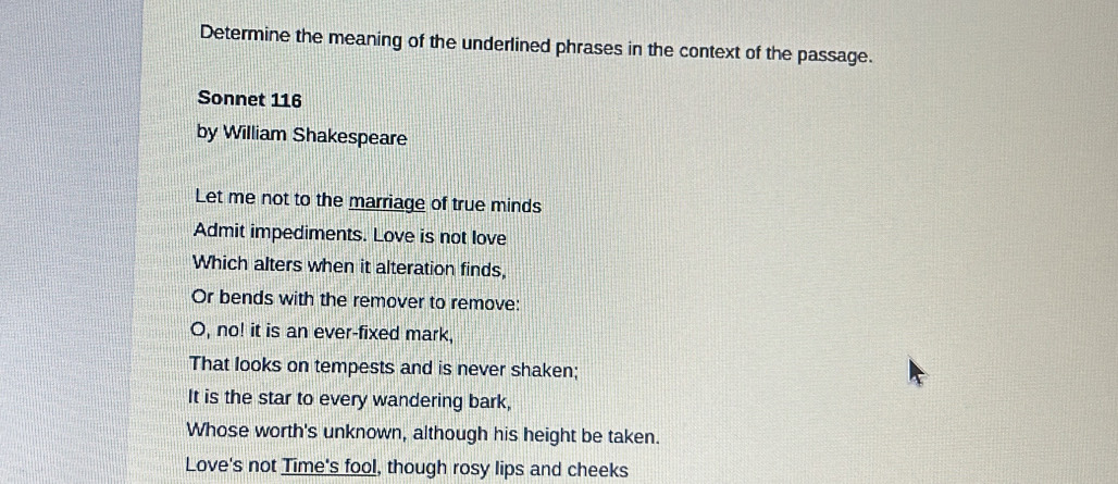 Determine the meaning of the underlined phrases in the context of the passage. 
Sonnet 116
by William Shakespeare 
Let me not to the marriage of true minds 
Admit impediments. Love is not love 
Which alters when it alteration finds, 
Or bends with the remover to remove: 
O, no! it is an ever-fixed mark, 
That looks on tempests and is never shaken; 
It is the star to every wandering bark, 
Whose worth's unknown, although his height be taken. 
Love's not Time's fool, though rosy lips and cheeks