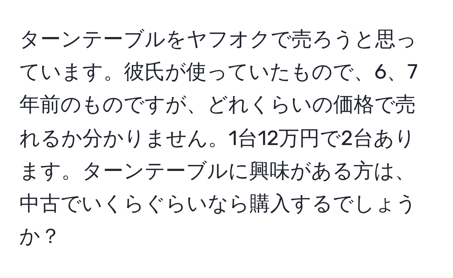 ターンテーブルをヤフオクで売ろうと思っています。彼氏が使っていたもので、6、7年前のものですが、どれくらいの価格で売れるか分かりません。1台12万円で2台あります。ターンテーブルに興味がある方は、中古でいくらぐらいなら購入するでしょうか？