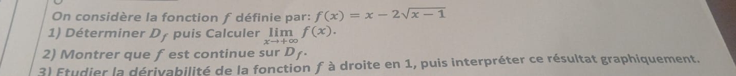 On considère la fonction f définie par: f(x)=x-2sqrt(x-1)
1) Déterminer D† puis Calculer limlimits _xto +∈fty f(x). 
2) Montrer que f est continue sur Dƒ. 
3) Etudier la dérivabilité de la fonction f à droite en 1, puis interpréter ce résultat graphiquement.