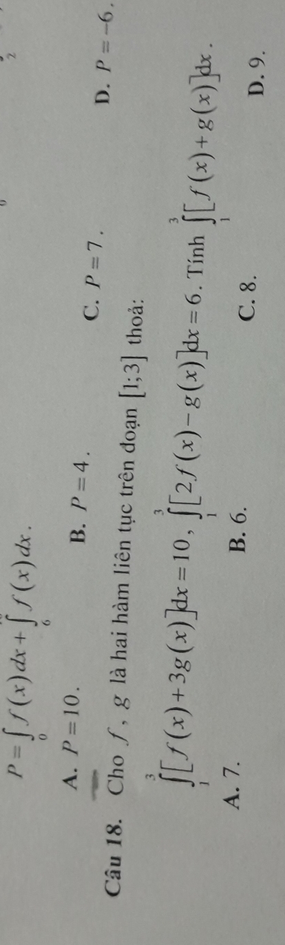 P=∈tlimits _0f(x)dx+∈tlimits _6f(x)dx. 
2
A. P=10.
B. P=4.
C. P=7. D. P=-6. 
Câu 18. Cho ƒ, g là hai hàm liên tục trên đoạn [1;3] thoả:
∈tlimits _1^3[f(x)+3g(x)]dx=10, ∈tlimits _1^3[2f(x)-g(x)]dx=6. Tính ∈tlimits _1^3[f(x)+g(x)]dx.
A. 7. B. 6. C. 8.
D. 9.